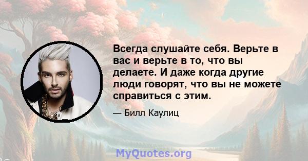 Всегда слушайте себя. Верьте в вас и верьте в то, что вы делаете. И даже когда другие люди говорят, что вы не можете справиться с этим.