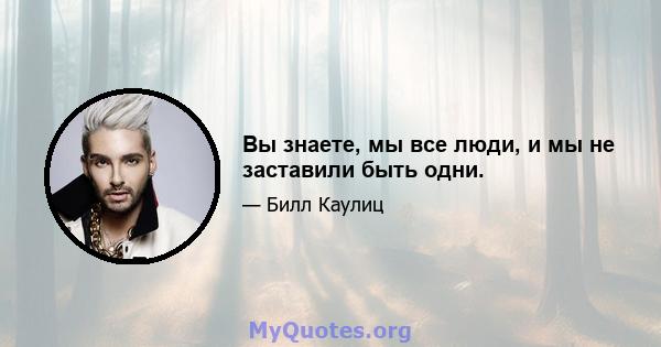 Вы знаете, мы все люди, и мы не заставили быть одни.