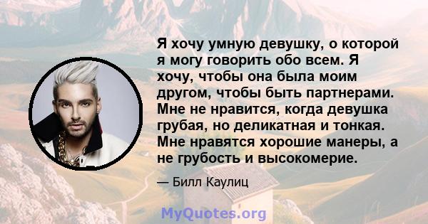 Я хочу умную девушку, о которой я могу говорить обо всем. Я хочу, чтобы она была моим другом, чтобы быть партнерами. Мне не нравится, когда девушка грубая, но деликатная и тонкая. Мне нравятся хорошие манеры, а не