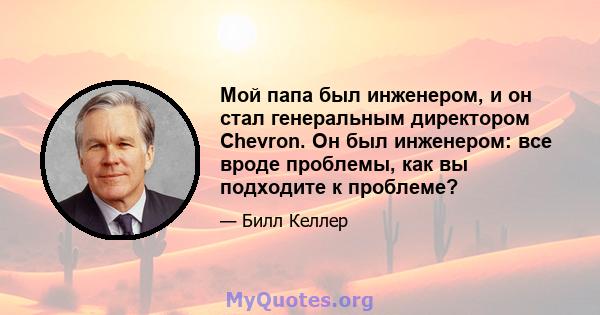 Мой папа был инженером, и он стал генеральным директором Chevron. Он был инженером: все вроде проблемы, как вы подходите к проблеме?