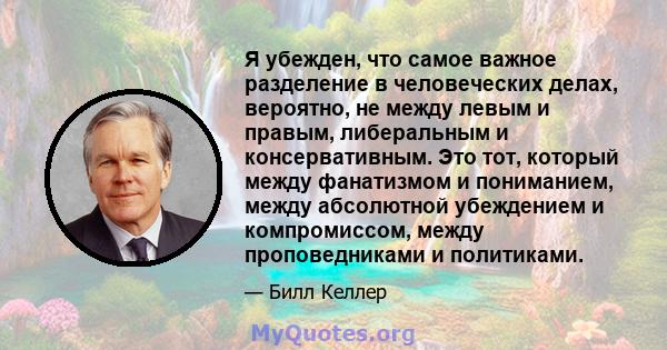 Я убежден, что самое важное разделение в человеческих делах, вероятно, не между левым и правым, либеральным и консервативным. Это тот, который между фанатизмом и пониманием, между абсолютной убеждением и компромиссом,