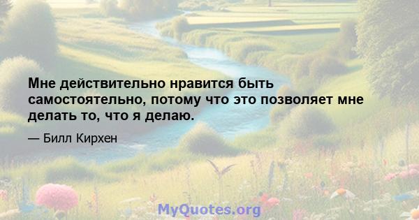 Мне действительно нравится быть самостоятельно, потому что это позволяет мне делать то, что я делаю.