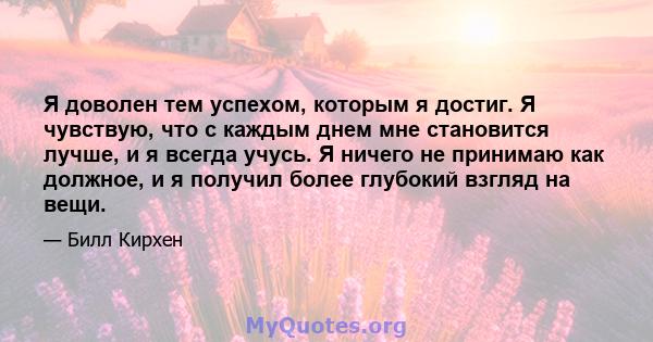 Я доволен тем успехом, которым я достиг. Я чувствую, что с каждым днем ​​мне становится лучше, и я всегда учусь. Я ничего не принимаю как должное, и я получил более глубокий взгляд на вещи.