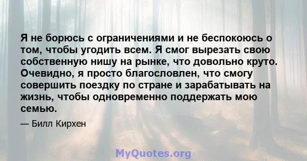 Я не борюсь с ограничениями и не беспокоюсь о том, чтобы угодить всем. Я смог вырезать свою собственную нишу на рынке, что довольно круто. Очевидно, я просто благословлен, что смогу совершить поездку по стране и