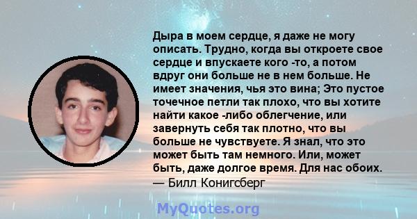 Дыра в моем сердце, я даже не могу описать. Трудно, когда вы откроете свое сердце и впускаете кого -то, а потом вдруг они больше не в нем больше. Не имеет значения, чья это вина; Это пустое точечное петли так плохо, что 