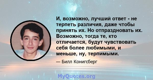 И, возможно, лучший ответ - не терпеть различия, даже чтобы принять их. Но отпраздновать их. Возможно, тогда те, кто отличается, будут чувствовать себя более любимыми, и меньше, ну, терпимыми.