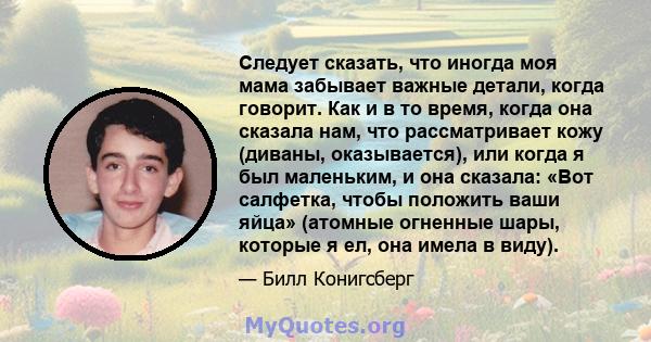 Следует сказать, что иногда моя мама забывает важные детали, когда говорит. Как и в то время, когда она сказала нам, что рассматривает кожу (диваны, оказывается), или когда я был маленьким, и она сказала: «Вот салфетка, 