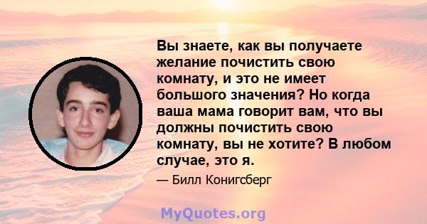 Вы знаете, как вы получаете желание почистить свою комнату, и это не имеет большого значения? Но когда ваша мама говорит вам, что вы должны почистить свою комнату, вы не хотите? В любом случае, это я.