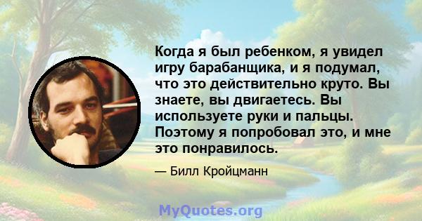 Когда я был ребенком, я увидел игру барабанщика, и я подумал, что это действительно круто. Вы знаете, вы двигаетесь. Вы используете руки и пальцы. Поэтому я попробовал это, и мне это понравилось.