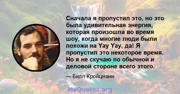 Сначала я пропустил это, но это была удивительная энергия, которая произошла во время шоу, когда многие люди были похожи на Yay Yay, да! Я пропустил это некоторое время. Но я не скучаю по обычной и деловой стороне всего 