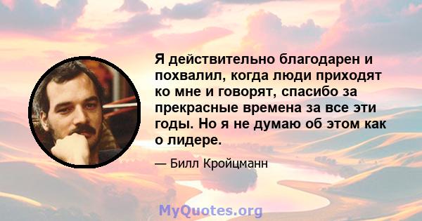 Я действительно благодарен и похвалил, когда люди приходят ко мне и говорят, спасибо за прекрасные времена за все эти годы. Но я не думаю об этом как о лидере.