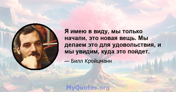 Я имею в виду, мы только начали, это новая вещь. Мы делаем это для удовольствия, и мы увидим, куда это пойдет.