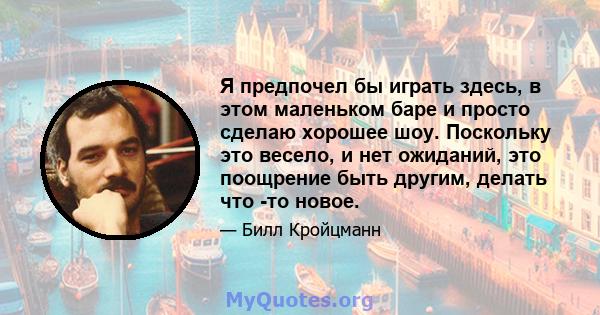 Я предпочел бы играть здесь, в этом маленьком баре и просто сделаю хорошее шоу. Поскольку это весело, и нет ожиданий, это поощрение быть другим, делать что -то новое.