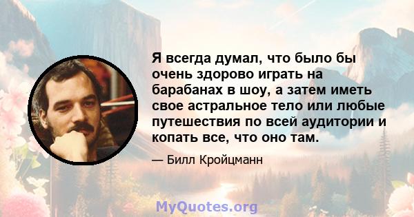 Я всегда думал, что было бы очень здорово играть на барабанах в шоу, а затем иметь свое астральное тело или любые путешествия по всей аудитории и копать все, что оно там.