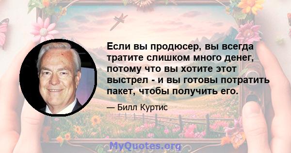 Если вы продюсер, вы всегда тратите слишком много денег, потому что вы хотите этот выстрел - и вы готовы потратить пакет, чтобы получить его.