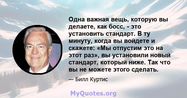 Одна важная вещь, которую вы делаете, как босс, - это установить стандарт. В ту минуту, когда вы войдете и скажете: «Мы отпустим это на этот раз», вы установили новый стандарт, который ниже. Так что вы не можете этого