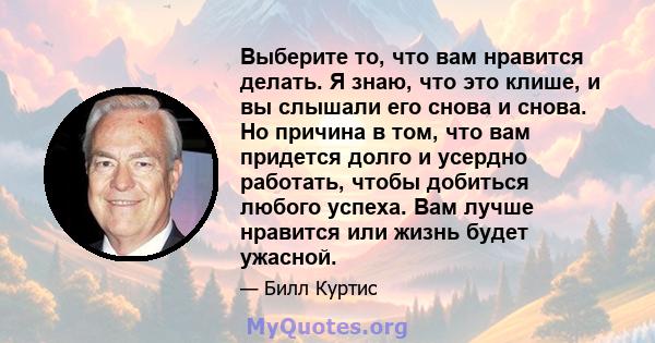 Выберите то, что вам нравится делать. Я знаю, что это клише, и вы слышали его снова и снова. Но причина в том, что вам придется долго и усердно работать, чтобы добиться любого успеха. Вам лучше нравится или жизнь будет