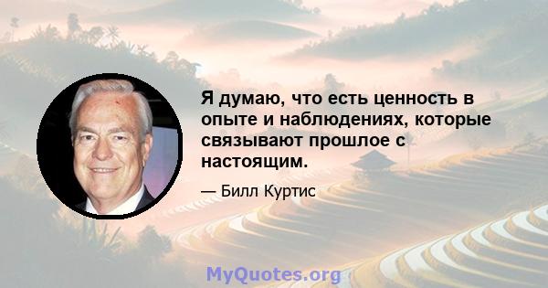 Я думаю, что есть ценность в опыте и наблюдениях, которые связывают прошлое с настоящим.