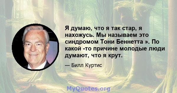 Я думаю, что я так стар, я нахожусь. Мы называем это синдромом Тони Беннетта ». По какой -то причине молодые люди думают, что я крут.