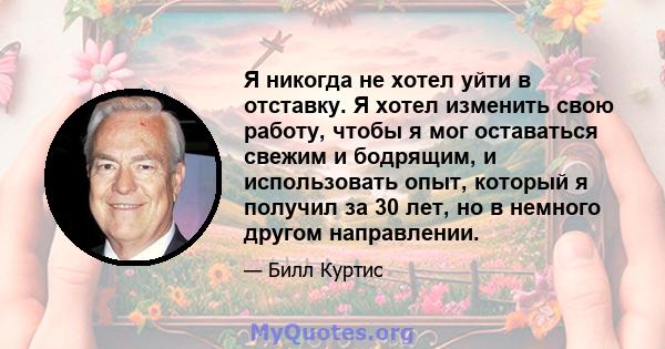 Я никогда не хотел уйти в отставку. Я хотел изменить свою работу, чтобы я мог оставаться свежим и бодрящим, и использовать опыт, который я получил за 30 лет, но в немного другом направлении.