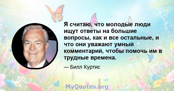 Я считаю, что молодые люди ищут ответы на большие вопросы, как и все остальные, и что они уважают умный комментарий, чтобы помочь им в трудные времена.