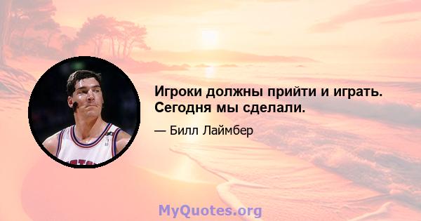 Игроки должны прийти и играть. Сегодня мы сделали.