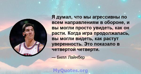 Я думал, что мы агрессивны по всем направлениям в обороне, и вы могли просто увидеть, как он расти. Когда игра продолжалась, вы могли видеть, как растут уверенность. Это показало в четвертой четверти.