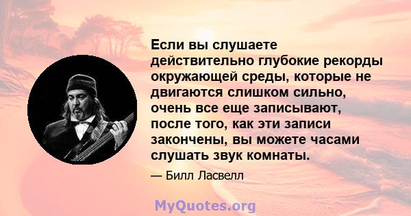 Если вы слушаете действительно глубокие рекорды окружающей среды, которые не двигаются слишком сильно, очень все еще записывают, после того, как эти записи закончены, вы можете часами слушать звук комнаты.