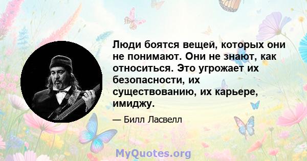 Люди боятся вещей, которых они не понимают. Они не знают, как относиться. Это угрожает их безопасности, их существованию, их карьере, имиджу.