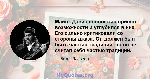 Майлз Дэвис полностью принял возможности и углубился в них. Его сильно критиковали со стороны джаза. Он должен был быть частью традиции, но он не считал себя частью традиции.