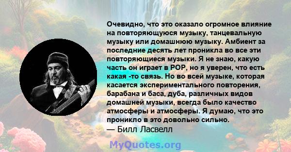 Очевидно, что это оказало огромное влияние на повторяющуюся музыку, танцевальную музыку или домашнюю музыку. Амбиент за последние десять лет проникла во все эти повторяющиеся музыки. Я не знаю, какую часть он играет в