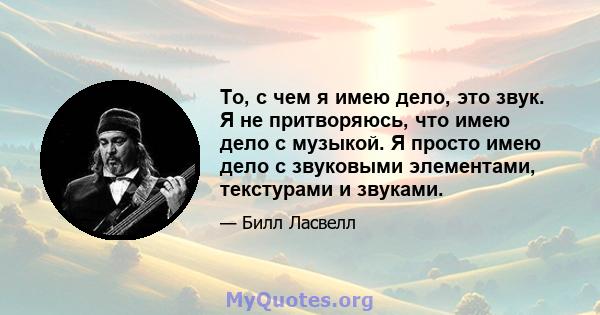 То, с чем я имею дело, это звук. Я не притворяюсь, что имею дело с музыкой. Я просто имею дело с звуковыми элементами, текстурами и звуками.