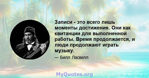 Записи - это всего лишь моменты достижения. Они как квитанции для выполненной работы. Время продолжается, и люди продолжают играть музыку.