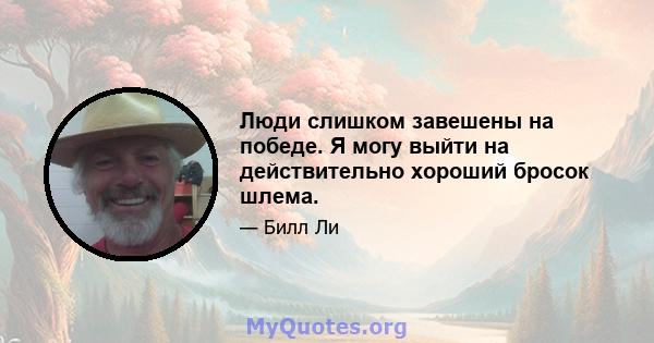 Люди слишком завешены на победе. Я могу выйти на действительно хороший бросок шлема.