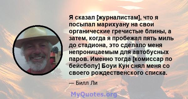 Я сказал [журналистам], что я посыпал марихуану на свои органические гречистые блины, а затем, когда я пробежал пять миль до стадиона, это сделало меня непроницаемым для автобусных паров. Именно тогда [комиссар по