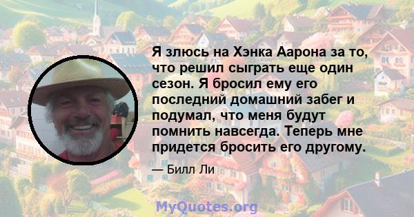 Я злюсь на Хэнка Аарона за то, что решил сыграть еще один сезон. Я бросил ему его последний домашний забег и подумал, что меня будут помнить навсегда. Теперь мне придется бросить его другому.