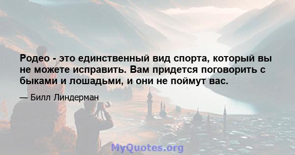 Родео - это единственный вид спорта, который вы не можете исправить. Вам придется поговорить с быками и лошадьми, и они не поймут вас.