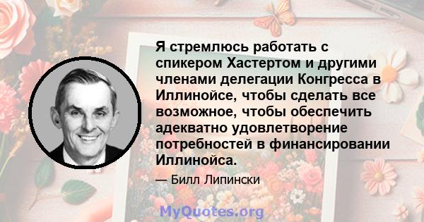 Я стремлюсь работать с спикером Хастертом и другими членами делегации Конгресса в Иллинойсе, чтобы сделать все возможное, чтобы обеспечить адекватно удовлетворение потребностей в финансировании Иллинойса.