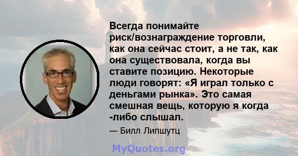 Всегда понимайте риск/вознаграждение торговли, как она сейчас стоит, а не так, как она существовала, когда вы ставите позицию. Некоторые люди говорят: «Я играл только с деньгами рынка». Это самая смешная вещь, которую я 