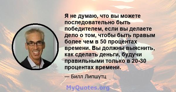 Я не думаю, что вы можете последовательно быть победителем, если вы делаете дело о том, чтобы быть правым более чем в 50 процентах времени. Вы должны выяснить, как сделать деньги, будучи правильными только в 20-30