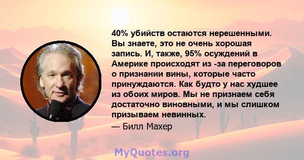 40% убийств остаются нерешенными. Вы знаете, это не очень хорошая запись. И, также, 95% осуждений в Америке происходят из -за переговоров о признании вины, которые часто принуждаются. Как будто у нас худшее из обоих