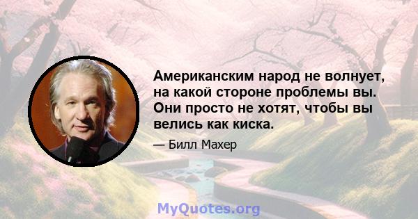 Американским народ не волнует, на какой стороне проблемы вы. Они просто не хотят, чтобы вы велись как киска.