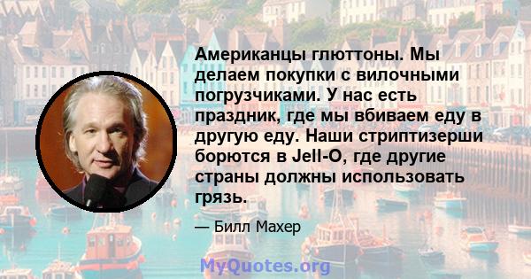 Американцы глюттоны. Мы делаем покупки с вилочными погрузчиками. У нас есть праздник, где мы вбиваем еду в другую еду. Наши стриптизерши борются в Jell-O, где другие страны должны использовать грязь.