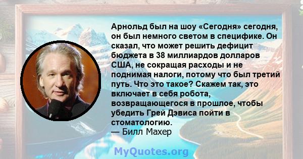 Арнольд был на шоу «Сегодня» сегодня, он был немного светом в специфике. Он сказал, что может решить дефицит бюджета в 38 миллиардов долларов США, не сокращая расходы и не поднимая налоги, потому что был третий путь.