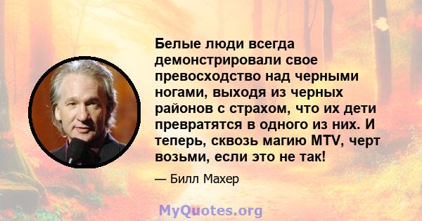 Белые люди всегда демонстрировали свое превосходство над черными ногами, выходя из черных районов с страхом, что их дети превратятся в одного из них. И теперь, сквозь магию MTV, черт возьми, если это не так!