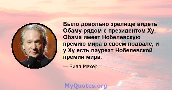 Было довольно зрелище видеть Обаму рядом с президентом Ху. Обама имеет Нобелевскую премию мира в своем подвале, и у Ху есть лауреат Нобелевской премии мира.