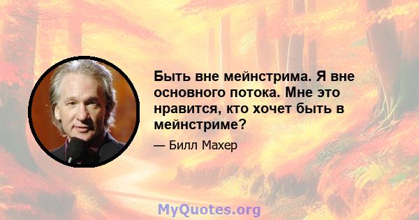 Быть вне мейнстрима. Я вне основного потока. Мне это нравится, кто хочет быть в мейнстриме?