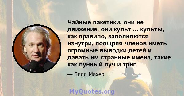 Чайные пакетики, они не движение, они культ ... культы, как правило, заполняются изнутри, поощряя членов иметь огромные выводки детей и давать им странные имена, такие как лунный луч и триг.