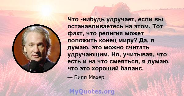 Что -нибудь удручает, если вы останавливаетесь на этом. Тот факт, что религия может положить конец миру? Да, я думаю, это можно считать удручающим. Но, учитывая, что есть и на что смеяться, я думаю, что это хороший