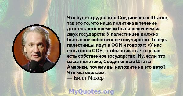 Что будет трудно для Соединенных Штатов, так это то, что наша политика в течение длительного времени была решением из двух государств; У палестинцев должно быть свое собственное государство. Теперь палестинцы идут в ООН 